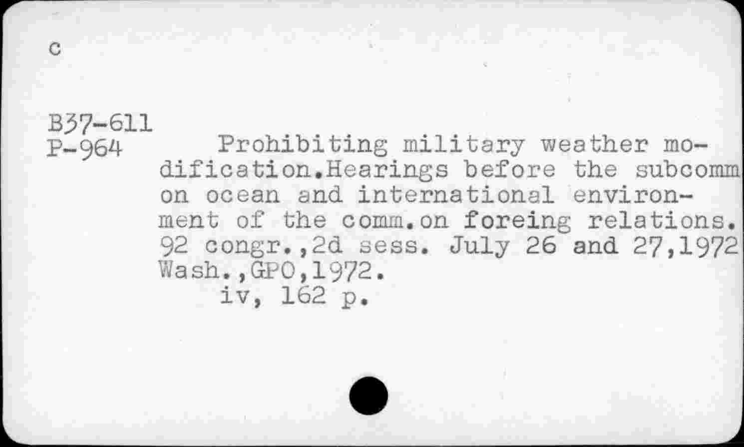 ﻿c
B37-611
p_ê)64 Prohibiting military weather modification.Hearings before the subcomm on ocean and international environment of the comm.on forcing relations. 92 congr.,2d sess. July 26 and 27,1972 Wash.,GPO,1972.
iv, 162 p.